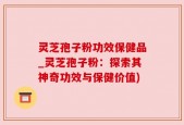 灵芝孢子粉功效保健品_灵芝孢子粉：探索其神奇功效与保健价值)