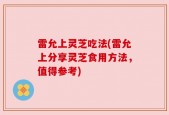 雷允上灵芝吃法(雷允上分享灵芝食用方法，值得参考)