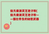 极方康源灵芝孢子粉(极方康源灵芝孢子粉——强壮养生的秘密武器)