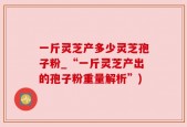 一斤灵芝产多少灵芝孢子粉_“一斤灵芝产出的孢子粉重量解析”)