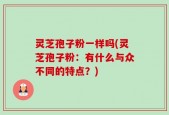 灵芝孢子粉一样吗(灵芝孢子粉：有什么与众不同的特点？)