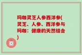 玛咖灵芝人参西洋参(灵芝、人参、西洋参与玛咖：健康的天然组合)