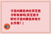 子宫内膜息肉吃灵芝孢子粉有用吗(灵芝孢子粉对子宫内膜息肉有什么作用？)