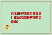 灵芝孢子粉京东自营店？正品灵芝孢子粉购买指南？