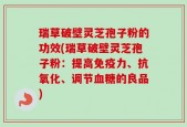 瑞草破壁灵芝孢子粉的功效(瑞草破壁灵芝孢子粉：提高免疫力、抗氧化、调节血糖的良品)