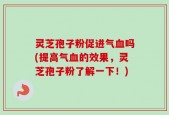 灵芝孢子粉促进气血吗(提高气血的效果，灵芝孢子粉了解一下！)