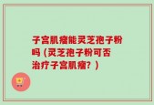 子宫肌瘤能灵芝孢子粉吗 (灵芝孢子粉可否治疗子宫肌瘤？)