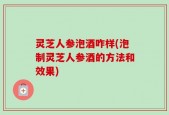 灵芝人参泡酒咋样(泡制灵芝人参酒的方法和效果)