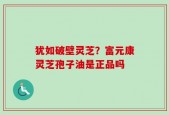 犹如破壁灵芝？富元康灵芝孢子油是正品吗