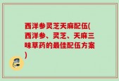 西洋参灵芝天麻配伍(西洋参、灵芝、天麻三味草药的最佳配伍方案)