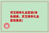 灵芝臻养礼盒套装(绿色健康，灵芝臻养礼盒套装售卖)