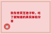 敖东世灵芝孢子粉，吃了就知道的真实体验分享