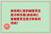 南京同仁堂的破壁灵芝孢子粉作用(南京同仁堂破壁灵芝孢子粉有何功效？