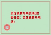 灵芝桑黄乌鸡煲汤(浓香补益：灵芝桑黄乌鸡汤)