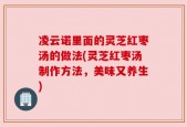 凌云诺里面的灵芝红枣汤的做法(灵芝红枣汤制作方法，美味又养生)