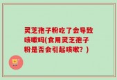 灵芝孢子粉吃了会导致咳嗽吗(食用灵芝孢子粉是否会引起咳嗽？)