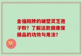 金福阳牌的破壁灵芝孢子粉？了解这款健康保健品的功效与用法？