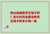 纯北极破壁灵芝饱孑粉？佳尔科药业菌宝牌灵芝孢子粉多少钱一瓶