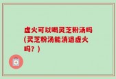 虚火可以喝灵芝粉汤吗(灵芝粉汤能消退虚火吗？)