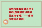 吉林市哪有卖灵芝孢子粉的(在哪里可以购买灵芝孢子粉？——吉林市供应点查询)