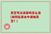 灵芝可以浇茶吗怎么浇(如何在茶水中添加灵芝？)