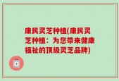 康民灵芝种植(康民灵芝种植：为您带来健康福祉的顶级灵芝品牌)