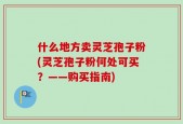 什么地方卖灵芝孢子粉(灵芝孢子粉何处可买？——购买指南)