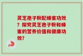 灵芝孢子粉配蜂蜜功效？探究灵芝孢子粉和蜂蜜的营养价值和健康功效？