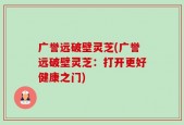 广誉远破壁灵芝(广誉远破壁灵芝：打开更好健康之门)