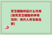 灵芝糖酸奶起什么作用(探究灵芝糖酸奶神奇功效：现代人养生新选择)