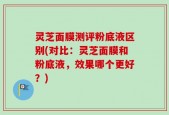 灵芝面膜测评粉底液区别(对比：灵芝面膜和粉底液，效果哪个更好？)