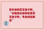 常年收购灵芝孢子粉_“长期高价收购优质灵芝孢子粉，专业诚信服务”