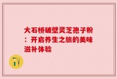 大石桥破壁灵芝孢子粉：开启养生之旅的美味滋补体验