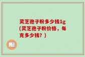 灵芝孢子粉多少钱1g(灵芝孢子粉价格，每克多少钱？)