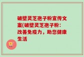 破壁灵芝孢子粉宣传文案(破壁灵芝孢子粉：改善免疫力，助您健康生活
