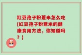红豆孢子粉薏米怎么吃(红豆孢子粉薏米的健康食用方法，你知道吗？)