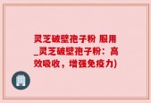 灵芝破壁孢子粉 服用_灵芝破壁孢子粉：高效吸收，增强免疫力)