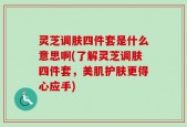 灵芝调肤四件套是什么意思啊(了解灵芝调肤四件套，美肌护肤更得心应手)