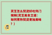 灵芝怎么熨烫好吃窍门视频(灵芝美食之道：如何煮熟熨烫更加美味？)