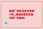 湖南厂家灵芝孢子粉哪个好_湖南优质灵芝孢子粉厂家推荐)
