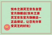 悦木之源灵芝京东自营官方旗舰店(悦木之源灵芝京东官方旗舰店—正品保证，让您充分享受灵芝的好处)
