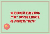 仙芝楼的灵芝孢子粉年产量？探究仙芝楼灵芝孢子粉的生产能力？