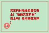 灵芝药材地摊卖是否安全(“地摊灵芝药材”安全吗？疑问颠覆测评)