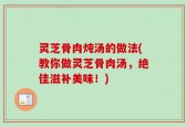 灵芝骨肉炖汤的做法(教你做灵芝骨肉汤，绝佳滋补美味！)