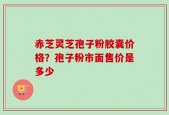 赤芝灵芝孢子粉胶囊价格？孢子粉市面售价是多少