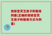 恒修堂灵芝孢子粉服用剂量(正确的恒修堂灵芝孢子粉服用方式与剂量)