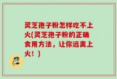 灵芝孢子粉怎样吃不上火(灵芝孢子粉的正确食用方法，让你远离上火！)