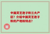 中国灵芝孢子粉三大产区？介绍中国灵芝孢子粉的产地和特点？
