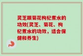 灵芝跟菊花枸杞煮水的功效(灵芝、菊花、枸杞煮水的功效，适合保健和养生)