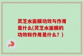 灵芝水面膜功效与作用是什么(灵芝水面膜的功效和作用是什么？)